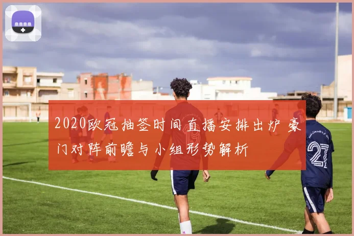 2020欧冠抽签时间直播安排出炉 豪门对阵前瞻与小组形势解析